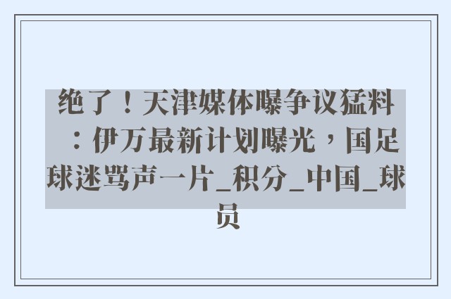 绝了！天津媒体曝争议猛料：伊万最新计划曝光，国足球迷骂声一片_积分_中国_球员