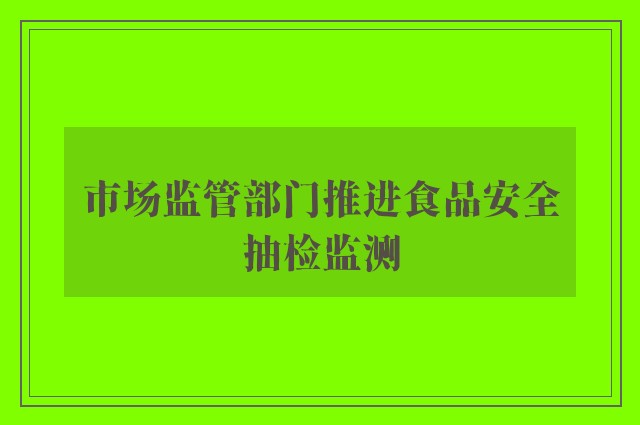 市场监管部门推进食品安全抽检监测