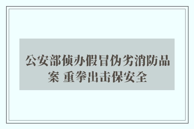 公安部侦办假冒伪劣消防品案 重拳出击保安全